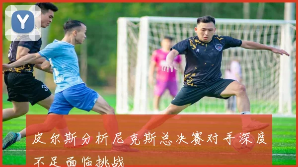 皮尔斯分析尼克斯总决赛对手深度不足面临挑战