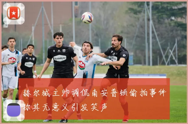 赫尔城主帅调侃南安普顿偷拍事件称其无意义引发笑声