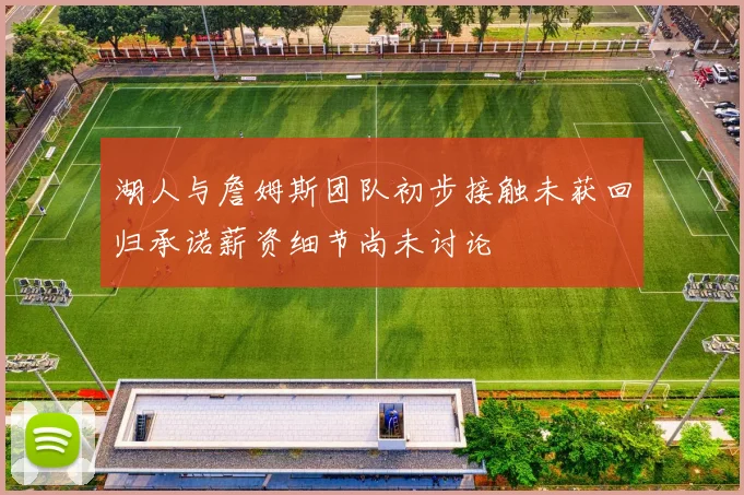 湖人与詹姆斯团队初步接触未获回归承诺薪资细节尚未讨论