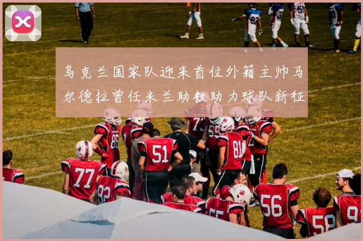 乌克兰国家队迎来首位外籍主帅马尔德拉曾任米兰助教助力球队新征程