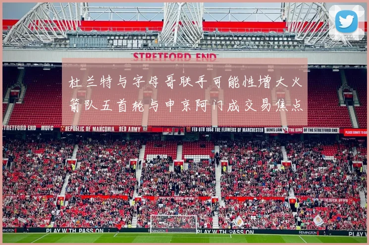 杜兰特与字母哥联手可能性增大火箭队五首轮与申京阿门成交易焦点