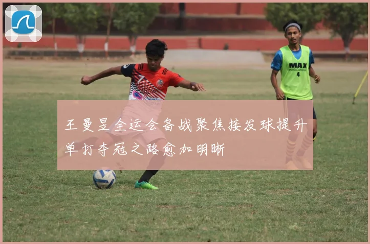 王曼昱全运会备战聚焦接发球提升单打夺冠之路愈加明晰