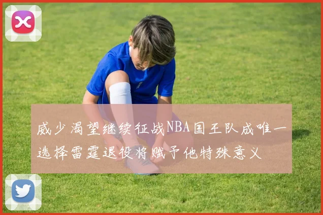 威少渴望继续征战NBA国王队成唯一选择雷霆退役将赋予他特殊意义