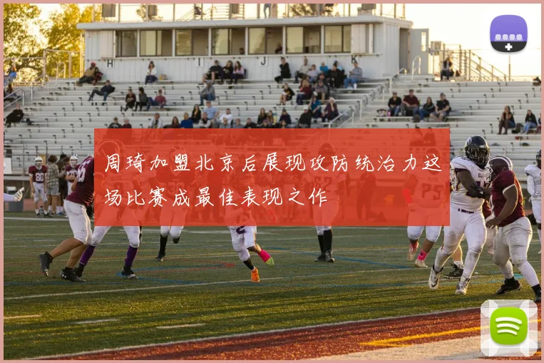 周琦加盟北京后展现攻防统治力这场比赛成最佳表现之作
