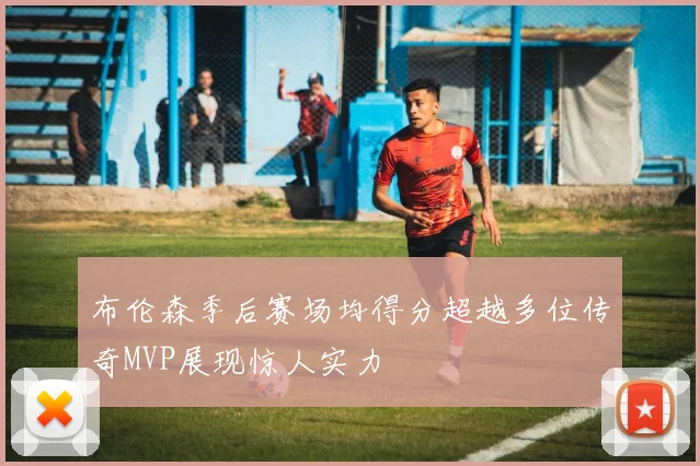布伦森季后赛场均得分超越多位传奇MVP展现惊人实力