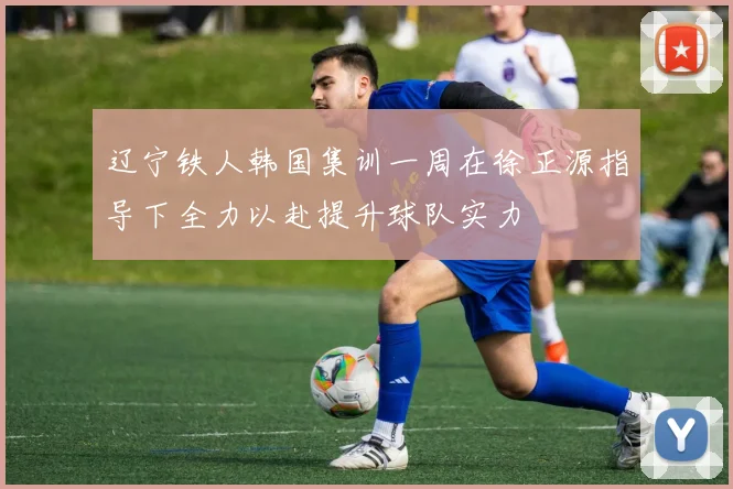 辽宁铁人韩国集训一周在徐正源指导下全力以赴提升球队实力
