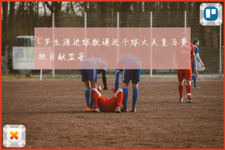 C罗生涯进球数逼近千球大关皇马曼联贡献显著
