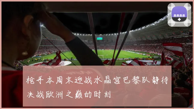 枪手本周末迎战水晶宫巴黎队静待决战欧洲之巅的时刻