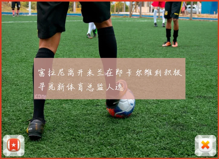 富拉尼离开米兰在即卡尔维利积极寻觅新体育总监人选