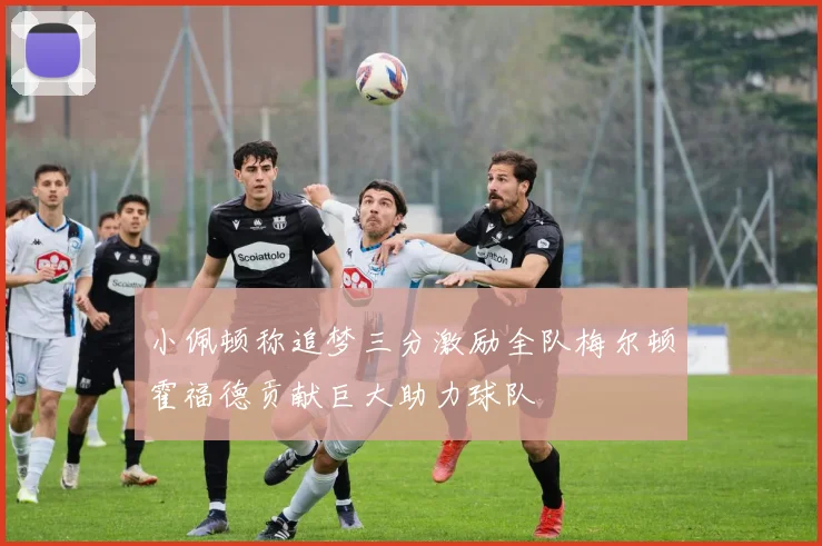 小佩顿称追梦三分激励全队梅尔顿霍福德贡献巨大助力球队