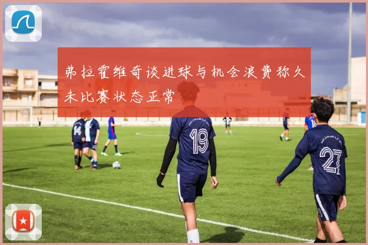 弗拉霍维奇谈进球与机会浪费称久未比赛状态正常