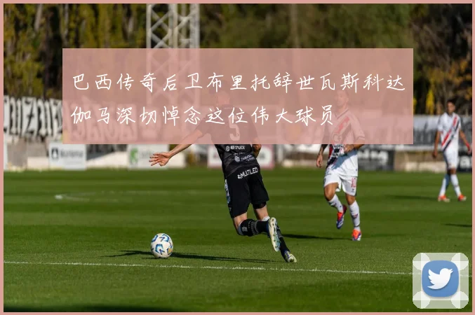 巴西传奇后卫布里托辞世瓦斯科达伽马深切悼念这位伟大球员