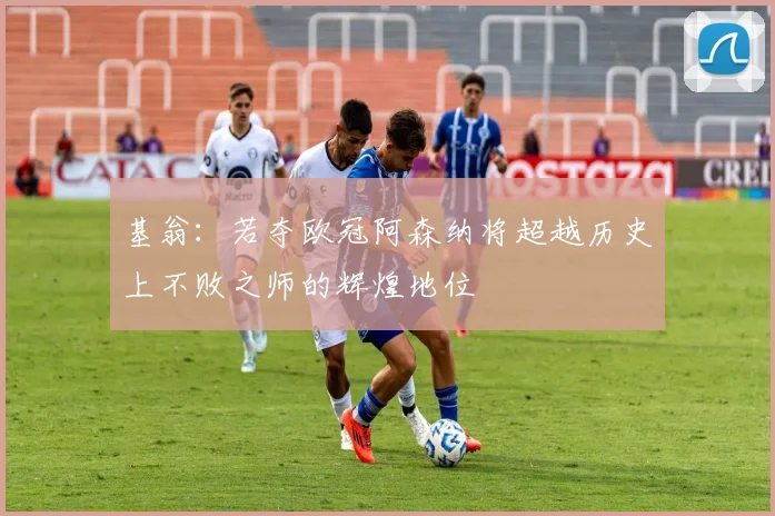 基翁：若夺欧冠阿森纳将超越历史上不败之师的辉煌地位