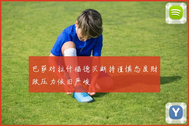 巴萨对拉什福德买断持谨慎态度财政压力依旧严峻