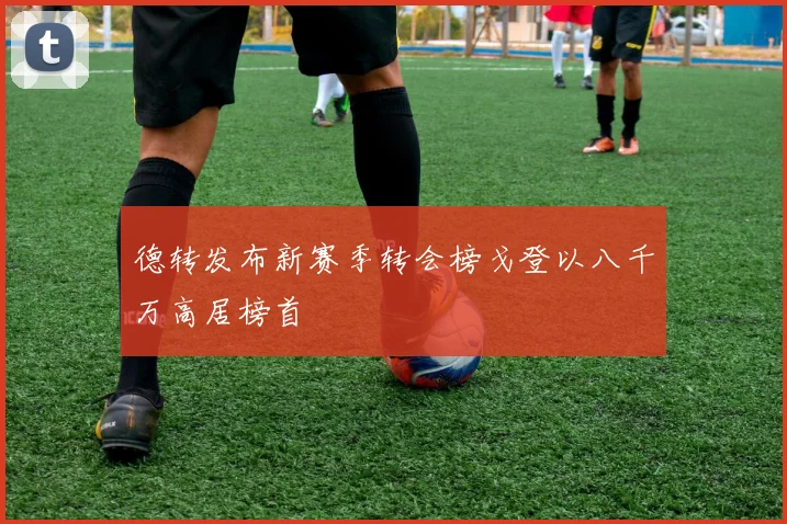 德转发布新赛季转会榜戈登以八千万高居榜首