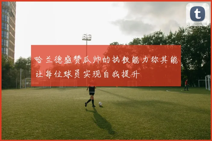 哈兰德盛赞瓜帅的执教能力称其能让每位球员实现自我提升