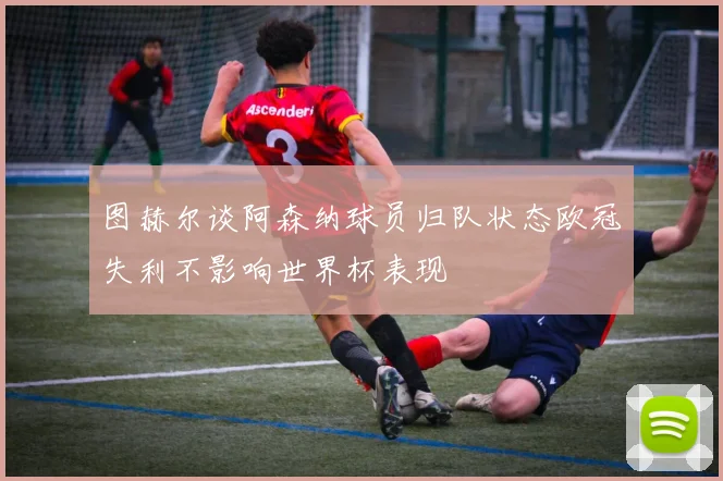 图赫尔谈阿森纳球员归队状态欧冠失利不影响世界杯表现