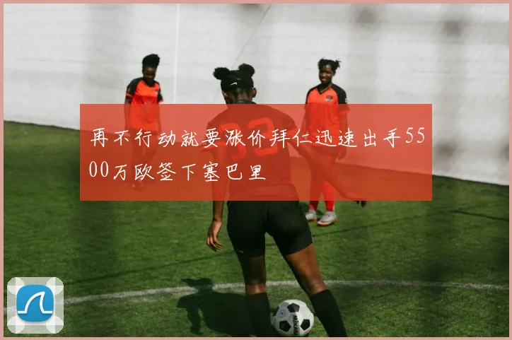 再不行动就要涨价拜仁迅速出手5500万欧签下塞巴里