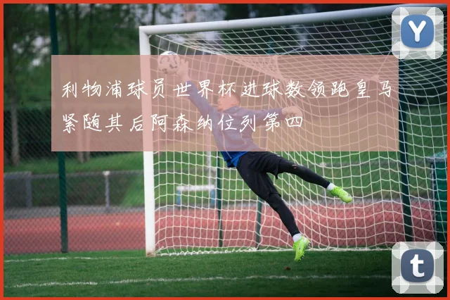 利物浦球员世界杯进球数领跑皇马紧随其后阿森纳位列第四