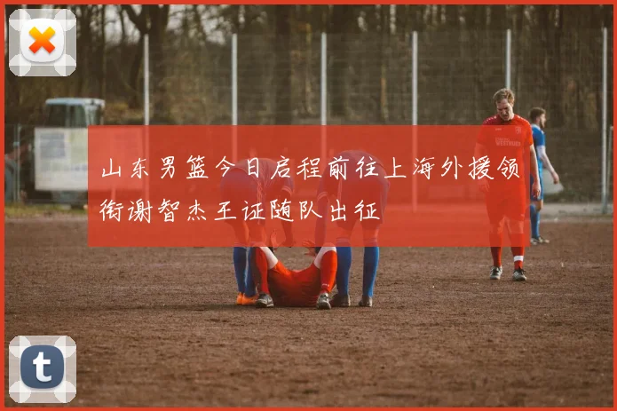 山东男篮今日启程前往上海外援领衔谢智杰王证随队出征