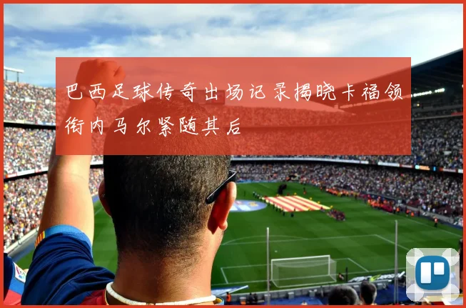 巴西足球传奇出场记录揭晓卡福领衔内马尔紧随其后
