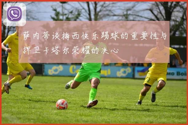 萨内蒂谈梅西快乐踢球的重要性与捍卫卡塔尔荣耀的决心