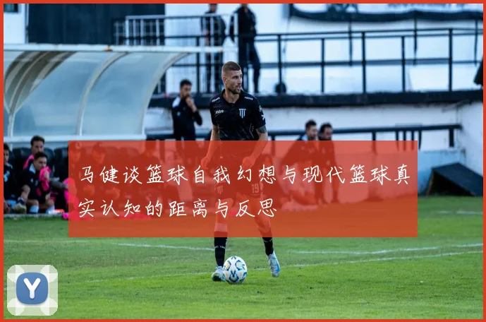 马健谈篮球自我幻想与现代篮球真实认知的距离与反思